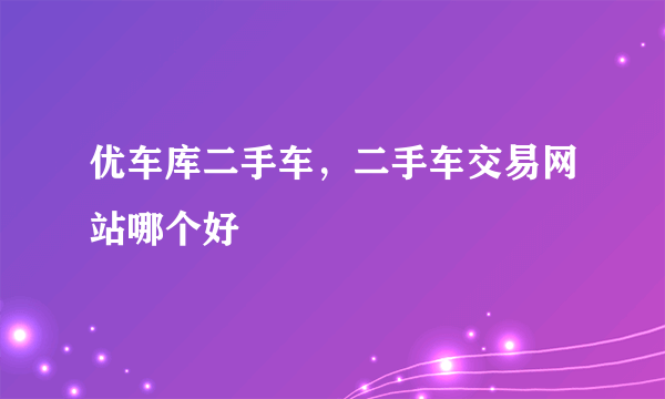 优车库二手车，二手车交易网站哪个好