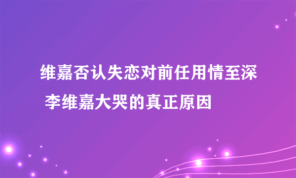 维嘉否认失恋对前任用情至深 李维嘉大哭的真正原因