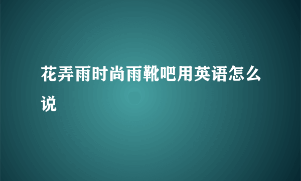 花弄雨时尚雨靴吧用英语怎么说