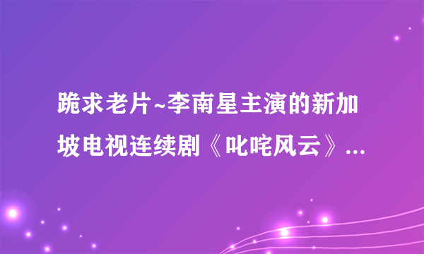 跪求老片~李南星主演的新加坡电视连续剧《叱咤风云》·怀念·