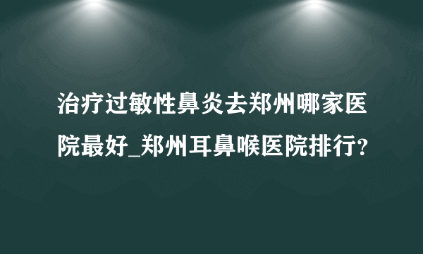 治疗过敏性鼻炎去郑州哪家医院最好_郑州耳鼻喉医院排行？