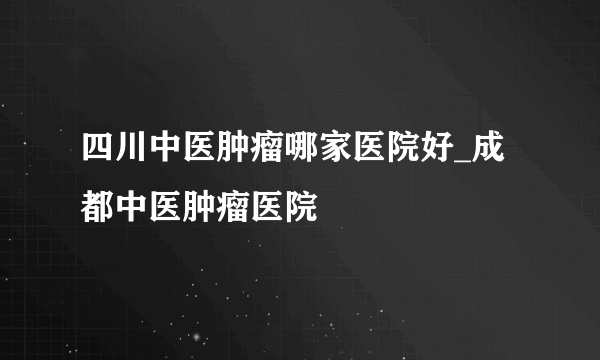 四川中医肿瘤哪家医院好_成都中医肿瘤医院