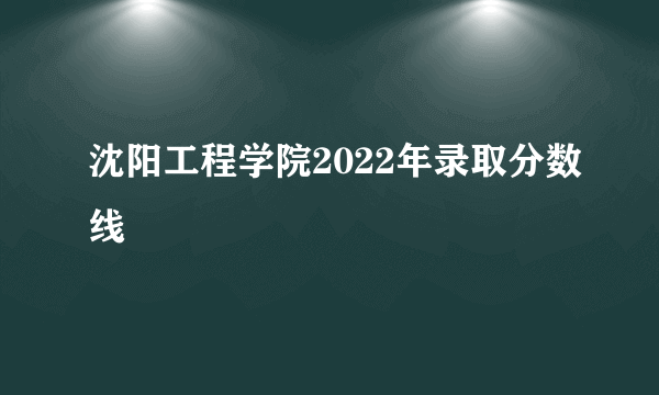 沈阳工程学院2022年录取分数线