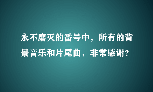 永不磨灭的番号中，所有的背景音乐和片尾曲，非常感谢？
