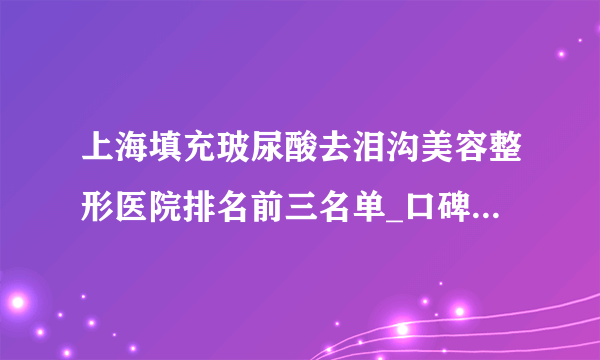 上海填充玻尿酸去泪沟美容整形医院排名前三名单_口碑排行榜点击一览