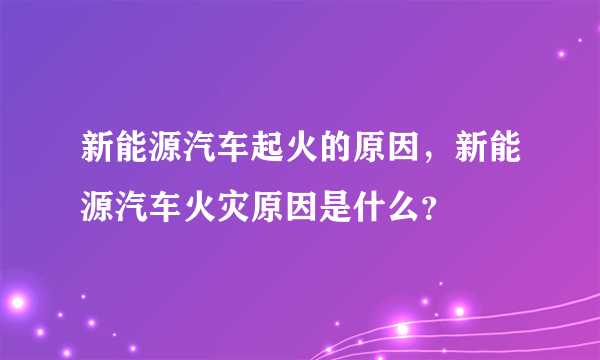 新能源汽车起火的原因，新能源汽车火灾原因是什么？