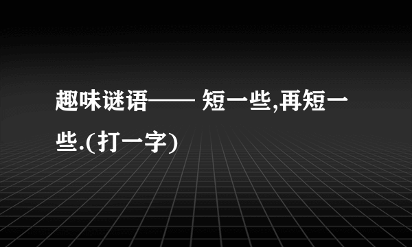 趣味谜语—— 短一些,再短一些.(打一字)