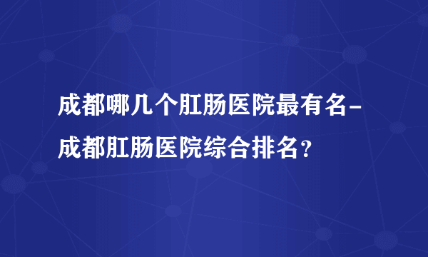 成都哪几个肛肠医院最有名-成都肛肠医院综合排名？