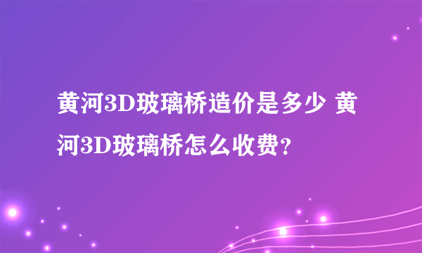 黄河3D玻璃桥造价是多少 黄河3D玻璃桥怎么收费？